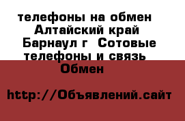 телефоны на обмен - Алтайский край, Барнаул г. Сотовые телефоны и связь » Обмен   
